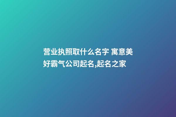 营业执照取什么名字 寓意美好霸气公司起名,起名之家